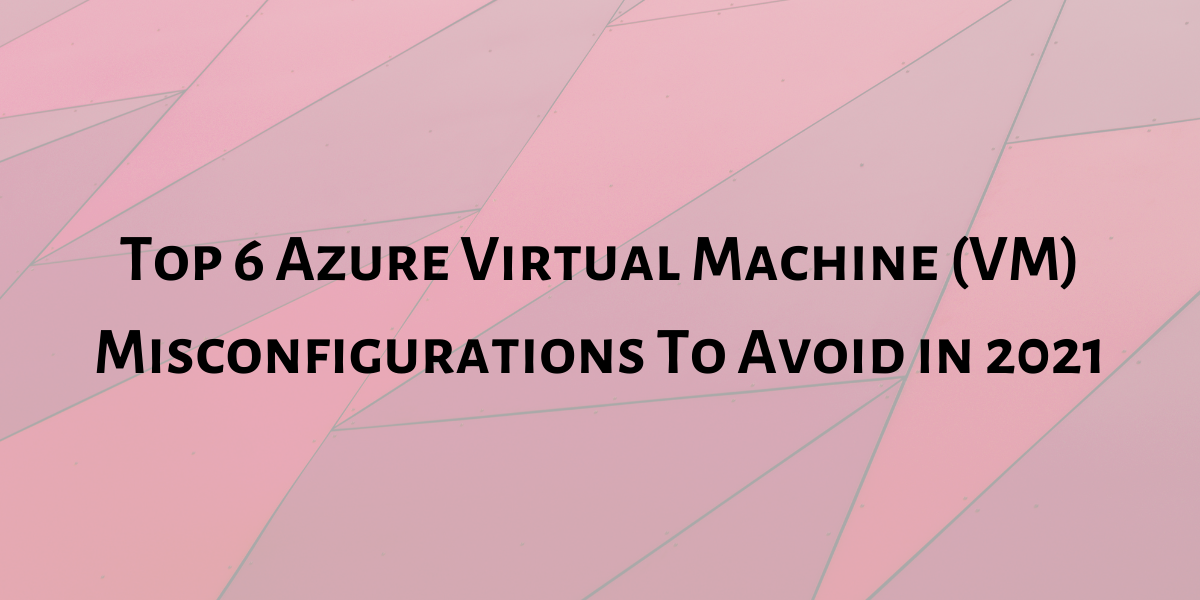 Top 6 Azure Virtual Machine (VM) Misconfigurations To Avoid in 2022